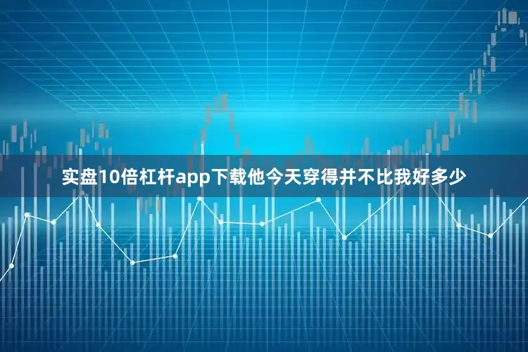 实盘10倍杠杆app下载他今天穿得并不比我好多少