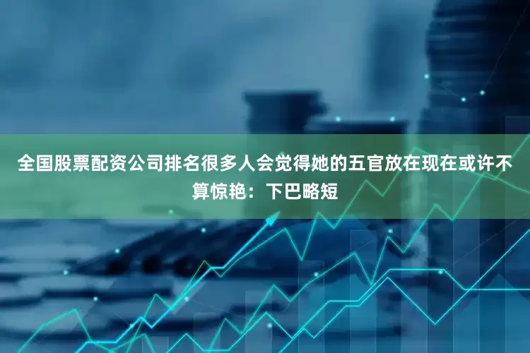 全国股票配资公司排名很多人会觉得她的五官放在现在或许不算惊艳：下巴略短