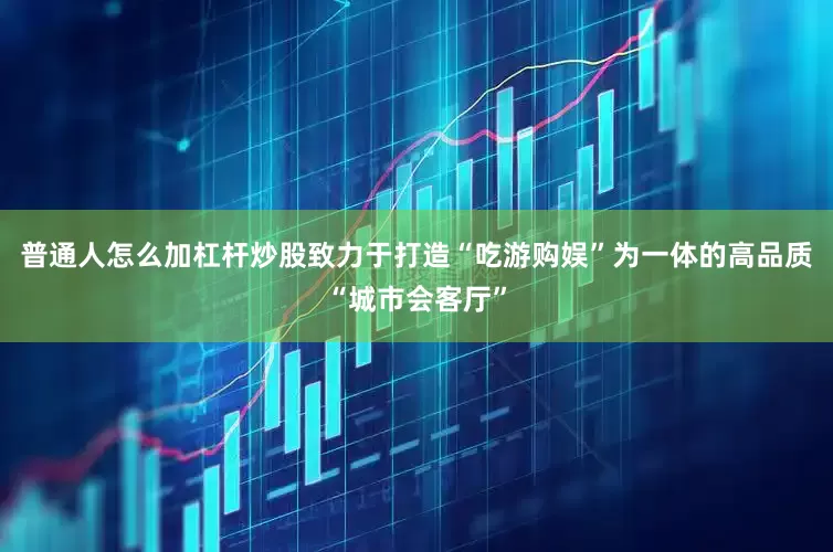 普通人怎么加杠杆炒股致力于打造“吃游购娱”为一体的高品质“城市会客厅”