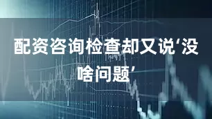 配资咨询检查却又说‘没啥问题’