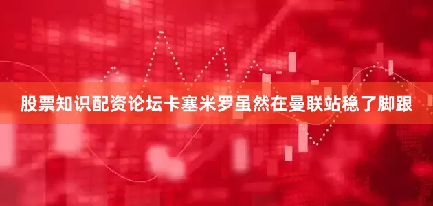 股票知识配资论坛卡塞米罗虽然在曼联站稳了脚跟