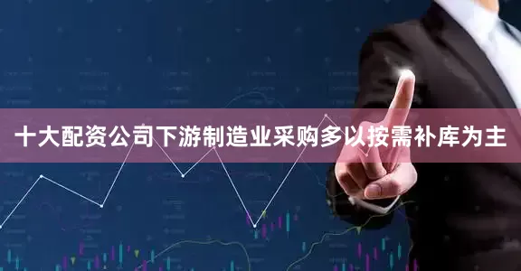 十大配资公司下游制造业采购多以按需补库为主