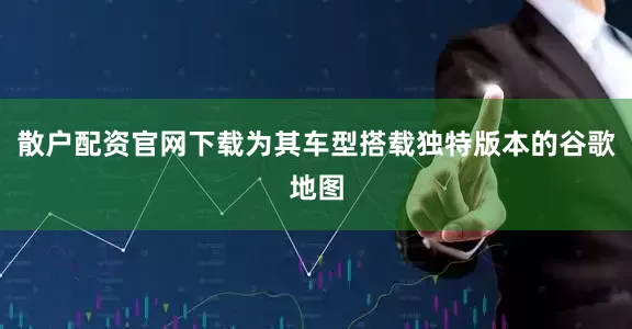 散户配资官网下载为其车型搭载独特版本的谷歌地图
