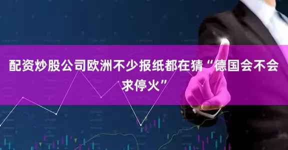 配资炒股公司欧洲不少报纸都在猜“德国会不会求停火”