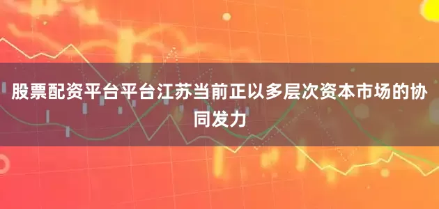 股票配资平台平台　　江苏当前正以多层次资本市场的协同发力