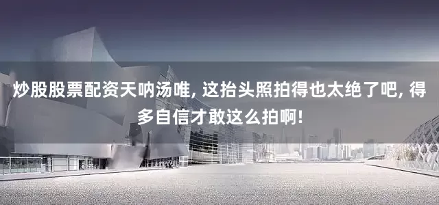 炒股股票配资天呐汤唯, 这抬头照拍得也太绝了吧, 得多自信才敢这么拍啊!