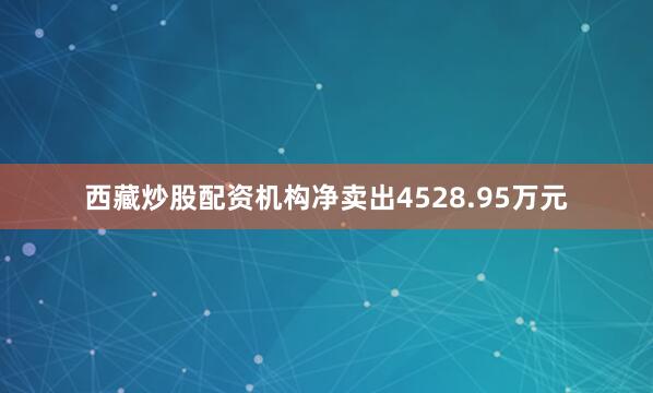 西藏炒股配资机构净卖出4528.95万元