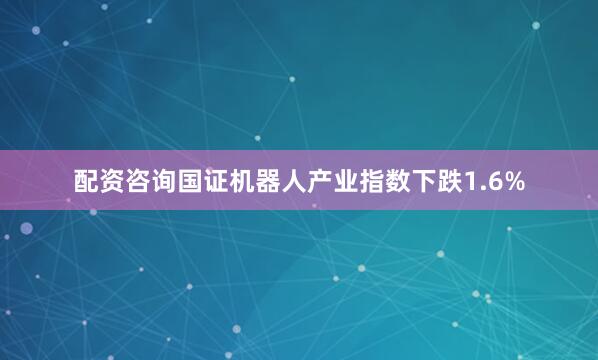 配资咨询国证机器人产业指数下跌1.6%