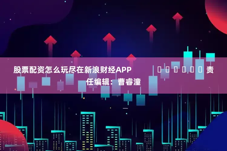 股票配资怎么玩尽在新浪财经APP            						责任编辑：曹睿潼
