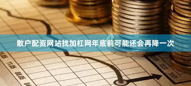 散户配资网站找加杠网年底前可能还会再降一次