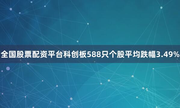 全国股票配资平台科创板588只个股平均跌幅3.49%
