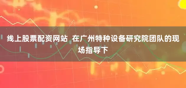 线上股票配资网站  在广州特种设备研究院团队的现场指导下