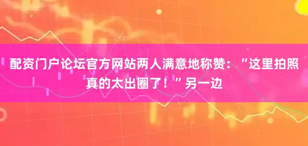 配资门户论坛官方网站两人满意地称赞：“这里拍照真的太出圈了！”另一边