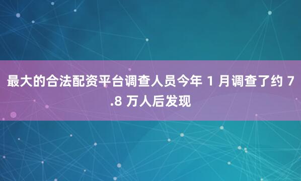 最大的合法配资平台调查人员今年 1 月调查了约 7.8 万人后发现