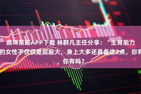 鼎坤策略APP下载 林群凡主任分享：“生育能力强”的女性不仅仅是屁股大，身上大多还具备这2点，你有吗？