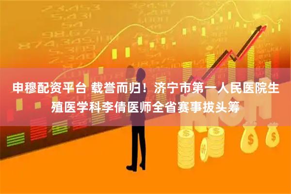 申穆配资平台 载誉而归！济宁市第一人民医院生殖医学科李倩医师全省赛事拔头筹