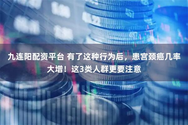 九连阳配资平台 有了这种行为后，患宫颈癌几率大增！这3类人群更要注意