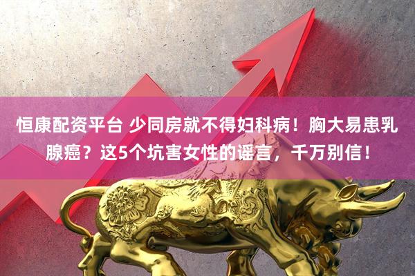 恒康配资平台 少同房就不得妇科病！胸大易患乳腺癌？这5个坑害女性的谣言，千万别信！