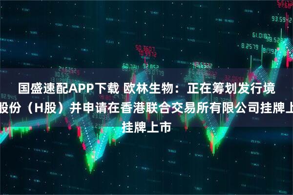 国盛速配APP下载 欧林生物：正在筹划发行境外股份（H股）并申请在香港联合交易所有限公司挂牌上市
