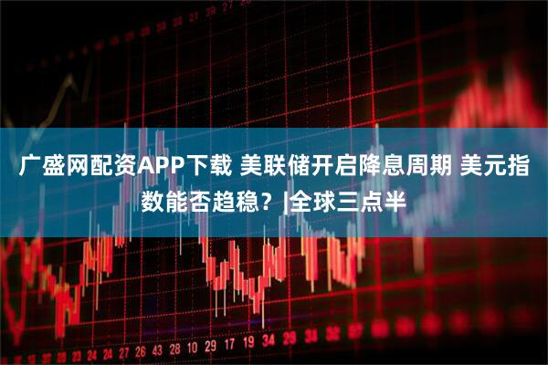 广盛网配资APP下载 美联储开启降息周期 美元指数能否趋稳？|全球三点半