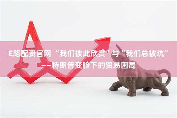 E路配资官网 “我们彼此欣赏”与“我们总被坑”——特朗普变脸下的贸易困局