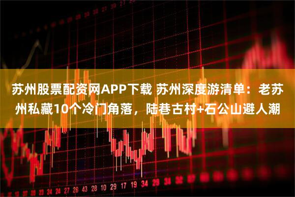 苏州股票配资网APP下载 苏州深度游清单：老苏州私藏10个冷门角落，陆巷古村+石公山避人潮