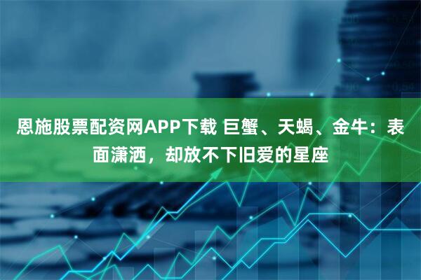 恩施股票配资网APP下载 巨蟹、天蝎、金牛：表面潇洒，却放不下旧爱的星座
