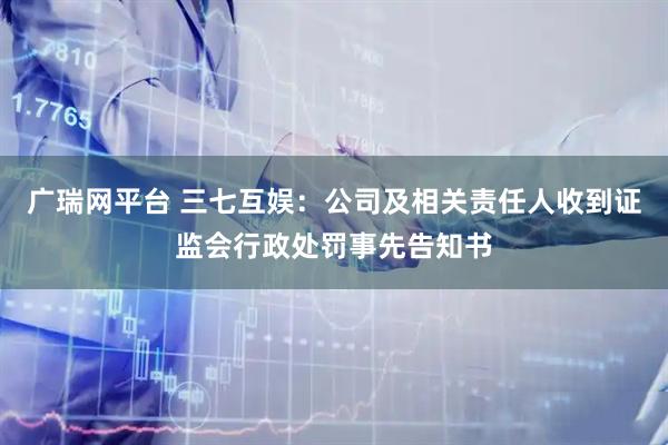 广瑞网平台 三七互娱：公司及相关责任人收到证监会行政处罚事先告知书