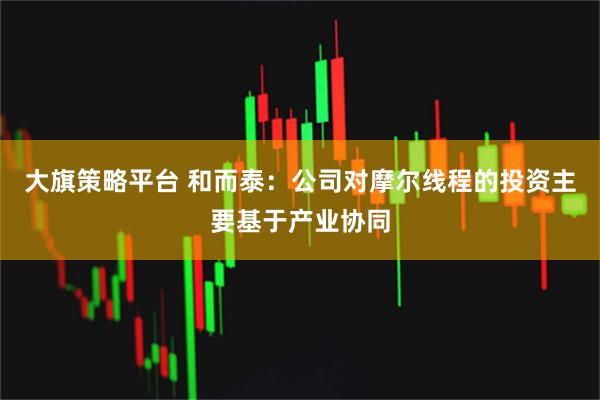 大旗策略平台 和而泰：公司对摩尔线程的投资主要基于产业协同