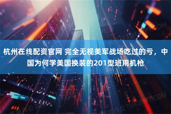 杭州在线配资官网 完全无视美军战场吃过的亏，中国为何学美国换装的201型班用机枪