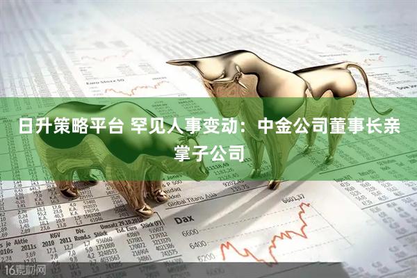 日升策略平台 罕见人事变动：中金公司董事长亲掌子公司