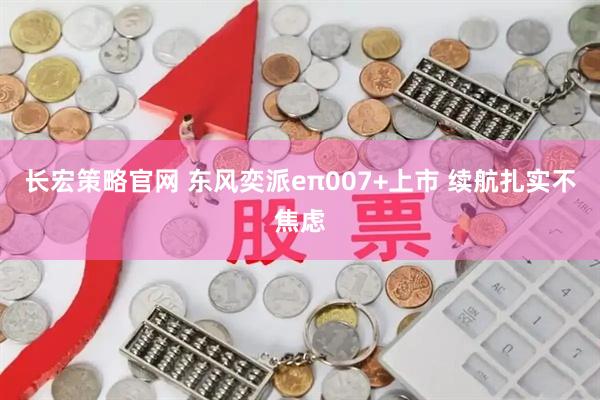 长宏策略官网 东风奕派eπ007+上市 续航扎实不焦虑