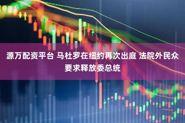 源万配资平台 马杜罗在纽约再次出庭 法院外民众要求释放委总统