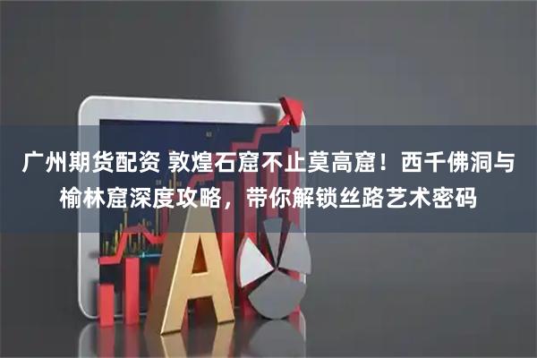 广州期货配资 敦煌石窟不止莫高窟！西千佛洞与榆林窟深度攻略，带你解锁丝路艺术密码