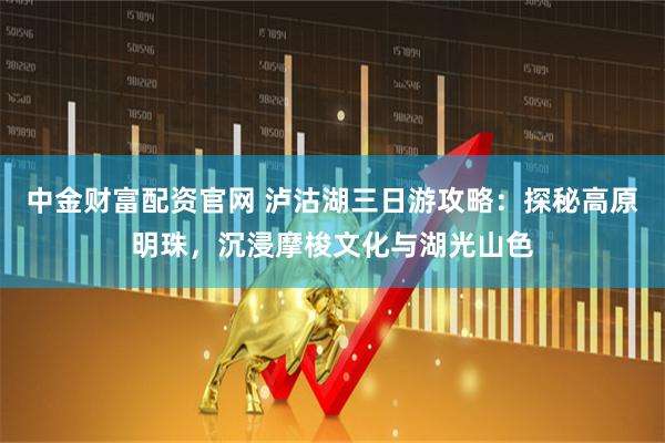 中金财富配资官网 泸沽湖三日游攻略：探秘高原明珠，沉浸摩梭文化与湖光山色