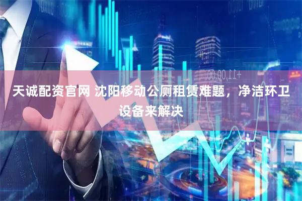天诚配资官网 沈阳移动公厕租赁难题，净洁环卫设备来解决