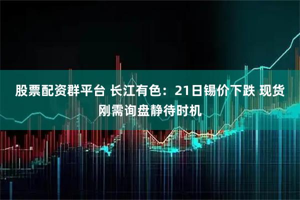 股票配资群平台 长江有色：21日锡价下跌 现货刚需询盘静待时机
