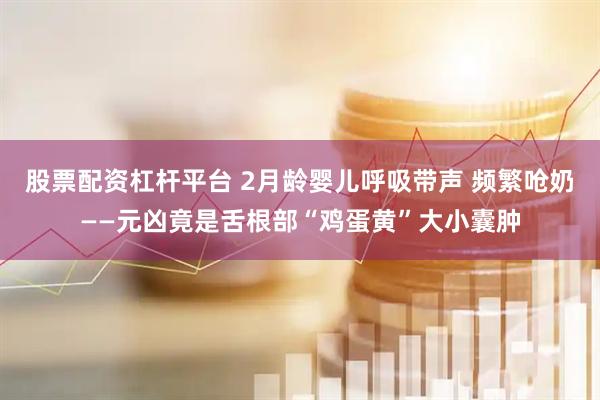 股票配资杠杆平台 2月龄婴儿呼吸带声 频繁呛奶——元凶竟是舌根部“鸡蛋黄”大小囊肿
