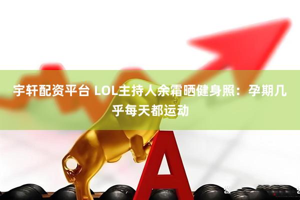 宇轩配资平台 LOL主持人余霜晒健身照：孕期几乎每天都运动