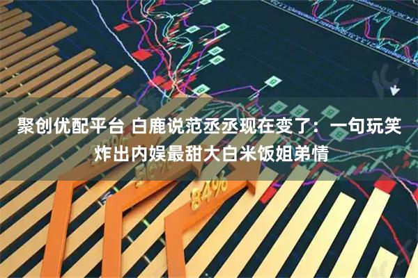 聚创优配平台 白鹿说范丞丞现在变了：一句玩笑 炸出内娱最甜大白米饭姐弟情
