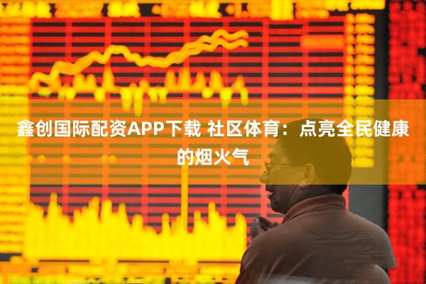 鑫创国际配资APP下载 社区体育：点亮全民健康的烟火气