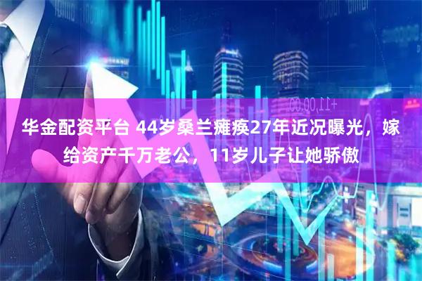 华金配资平台 44岁桑兰瘫痪27年近况曝光，嫁给资产千万老公，11岁儿子让她骄傲