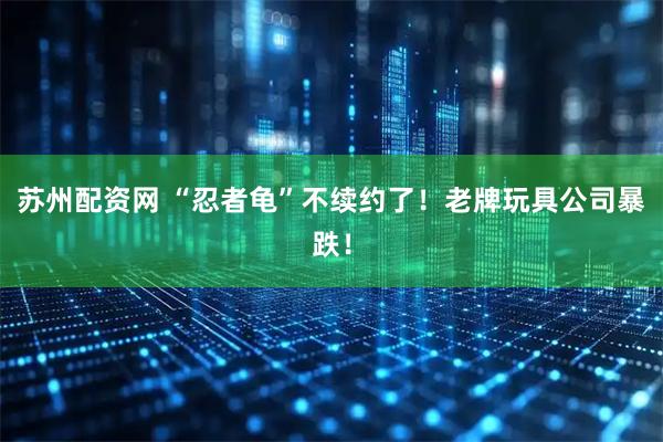 苏州配资网 “忍者龟”不续约了！老牌玩具公司暴跌！