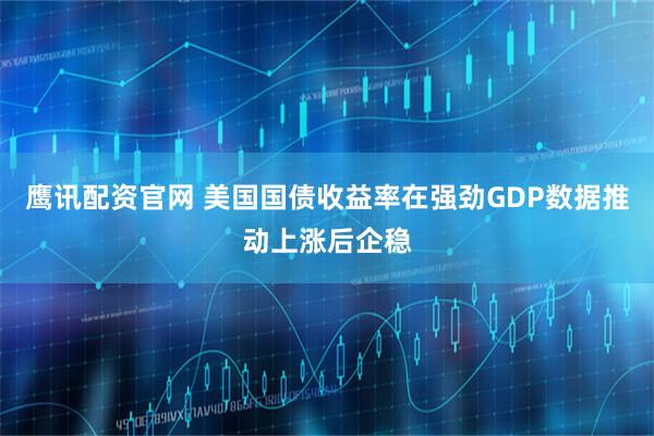 鹰讯配资官网 美国国债收益率在强劲GDP数据推动上涨后企稳
