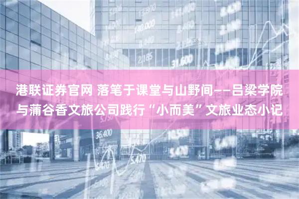 港联证券官网 落笔于课堂与山野间——吕梁学院与蒲谷香文旅公司践行“小而美”文旅业态小记