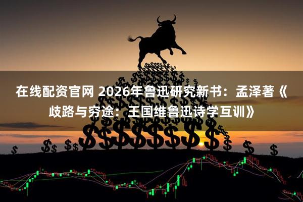 在线配资官网 2026年鲁迅研究新书：孟泽著《歧路与穷途：王国维鲁迅诗学互训》
