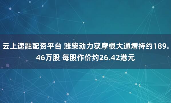 云上速融配资平台 潍柴动力获摩根大通增持约189.46万股 每股作价约26.42港元