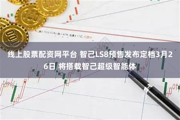 线上股票配资网平台 智己LS8预售发布定档3月26日 将搭载智己超级智能体