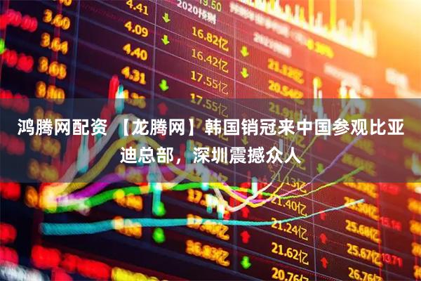 鸿腾网配资 【龙腾网】韩国销冠来中国参观比亚迪总部，深圳震撼众人